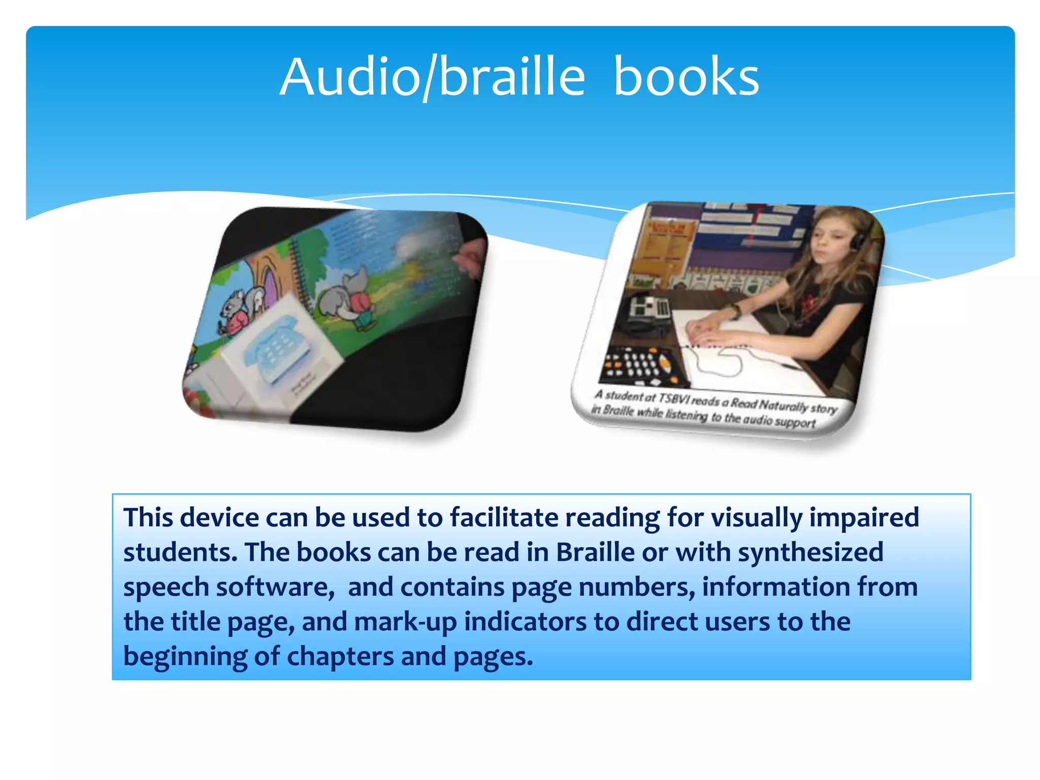 Audio/braille books




This device can be used to facilitate reading for visually impaired
students. The books can be read in Braille or with synthesized
speech software, and contains page numbers, information from
the title page, and mark-up indicators to direct users to the
beginning of chapters and pages.
 