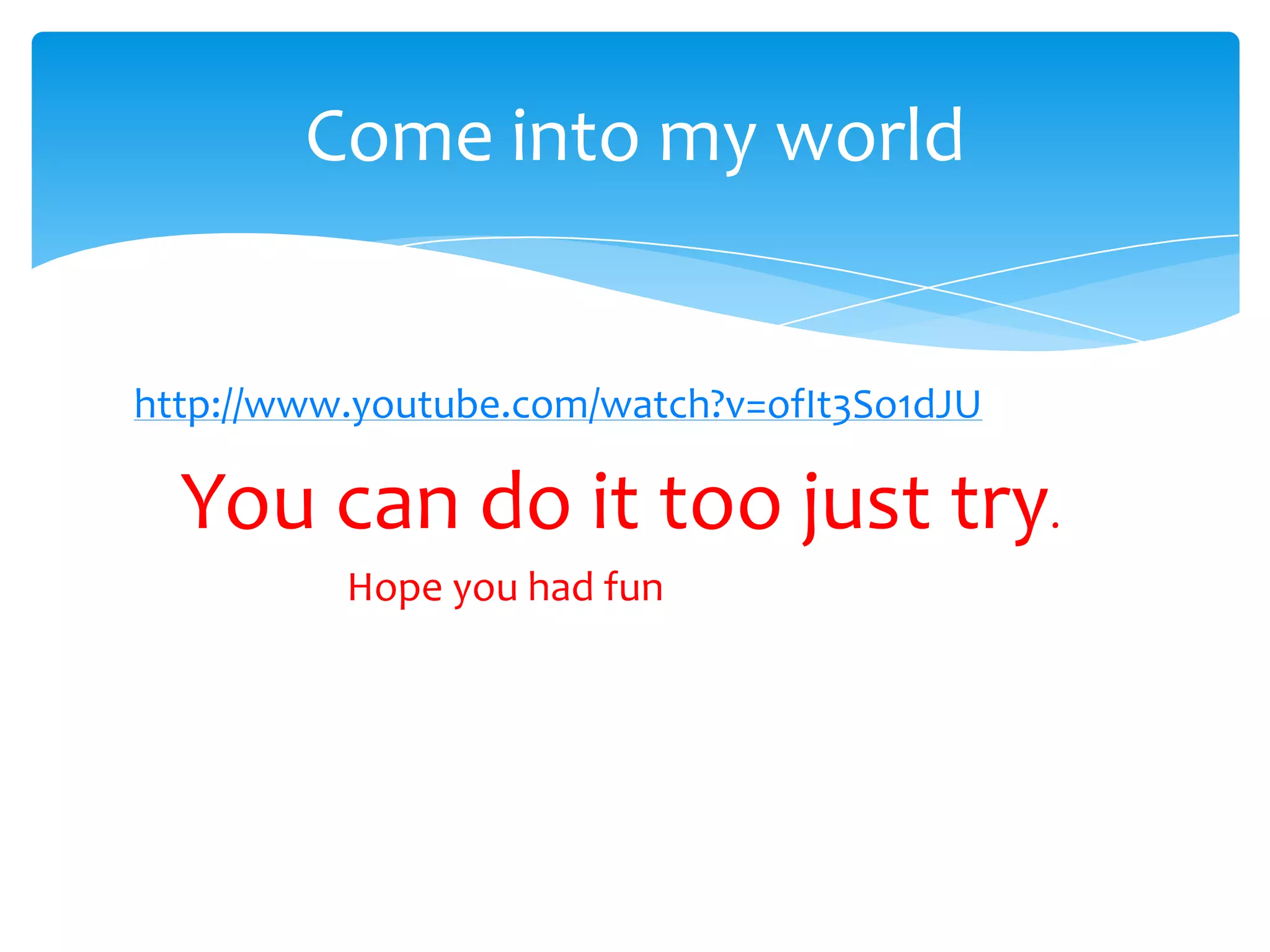 Come into my world


http://www.youtube.com/watch?v=ofIt3So1dJU

  You can do it too just try.
          Hope you had fun
 
