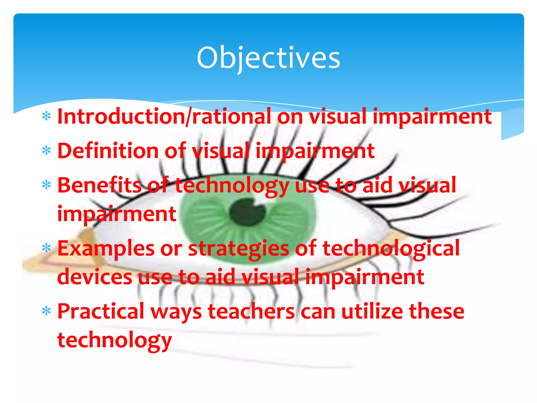 Objectives
Introduction/rational on visual impairment
Definition of visual impairment
Benefits of technology use to aid visual
impairment
Examples or strategies of technological
devices use to aid visual impairment
Practical ways teachers can utilize these
technology
 