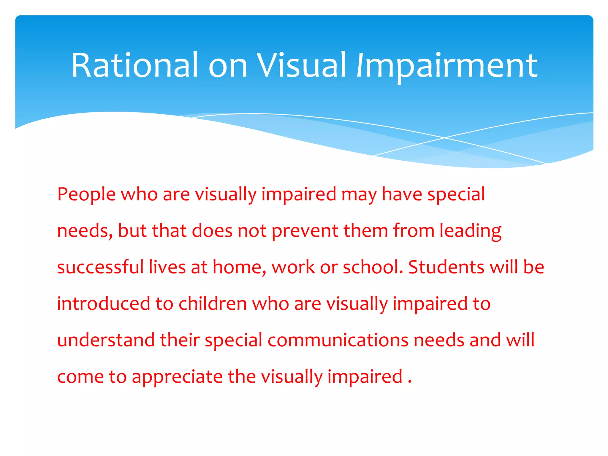 Rational on Visual Impairment


People who are visually impaired may have special
needs, but that does not prevent them from leading
successful lives at home, work or school. Students will be
introduced to children who are visually impaired to
understand their special communications needs and will
come to appreciate the visually impaired .
 