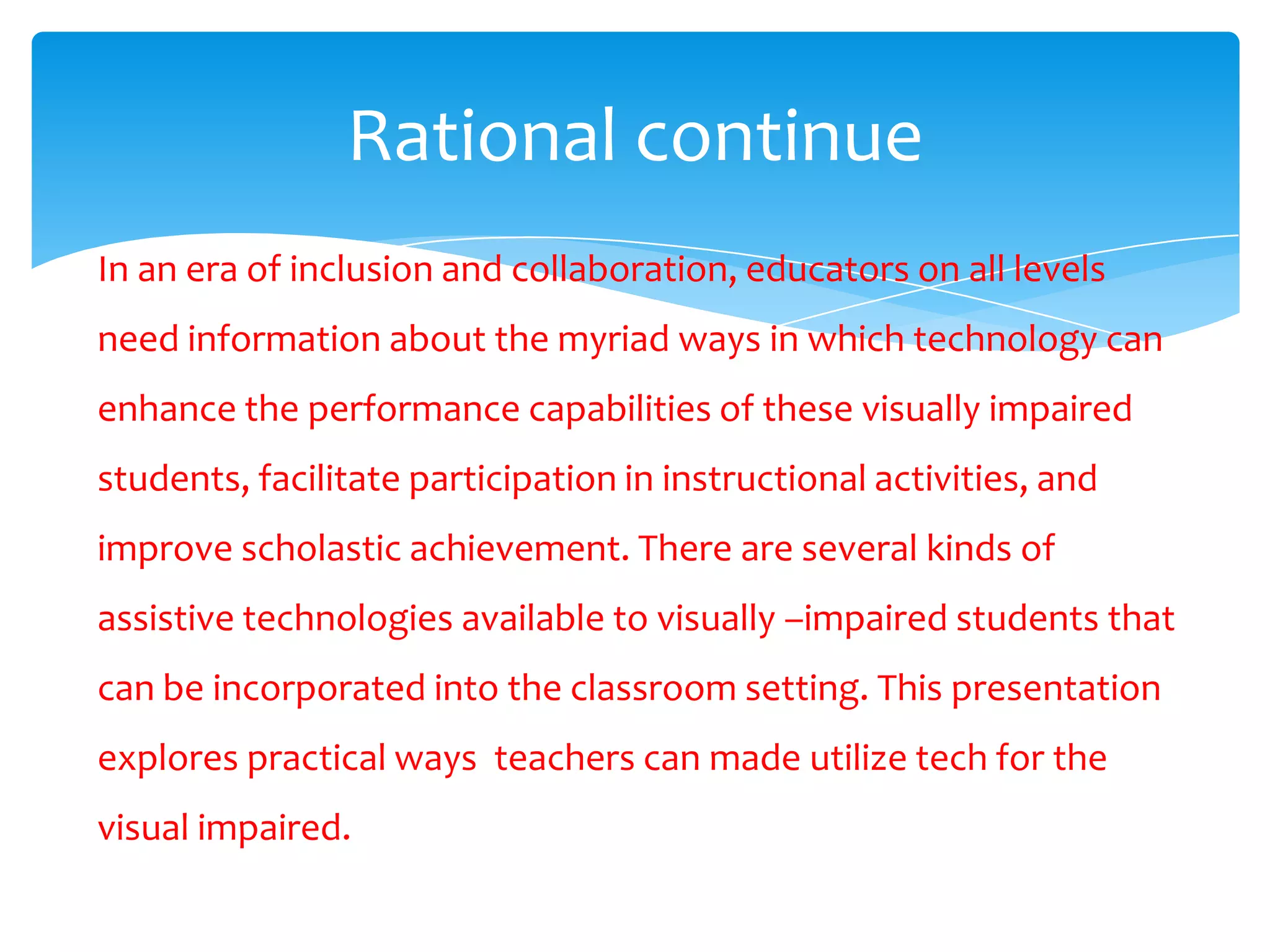 Rational continue
In an era of inclusion and collaboration, educators on all levels
need information about the myriad ways in which technology can
enhance the performance capabilities of these visually impaired
students, facilitate participation in instructional activities, and
improve scholastic achievement. There are several kinds of
assistive technologies available to visually –impaired students that
can be incorporated into the classroom setting. This presentation
explores practical ways teachers can made utilize tech for the
visual impaired.
 