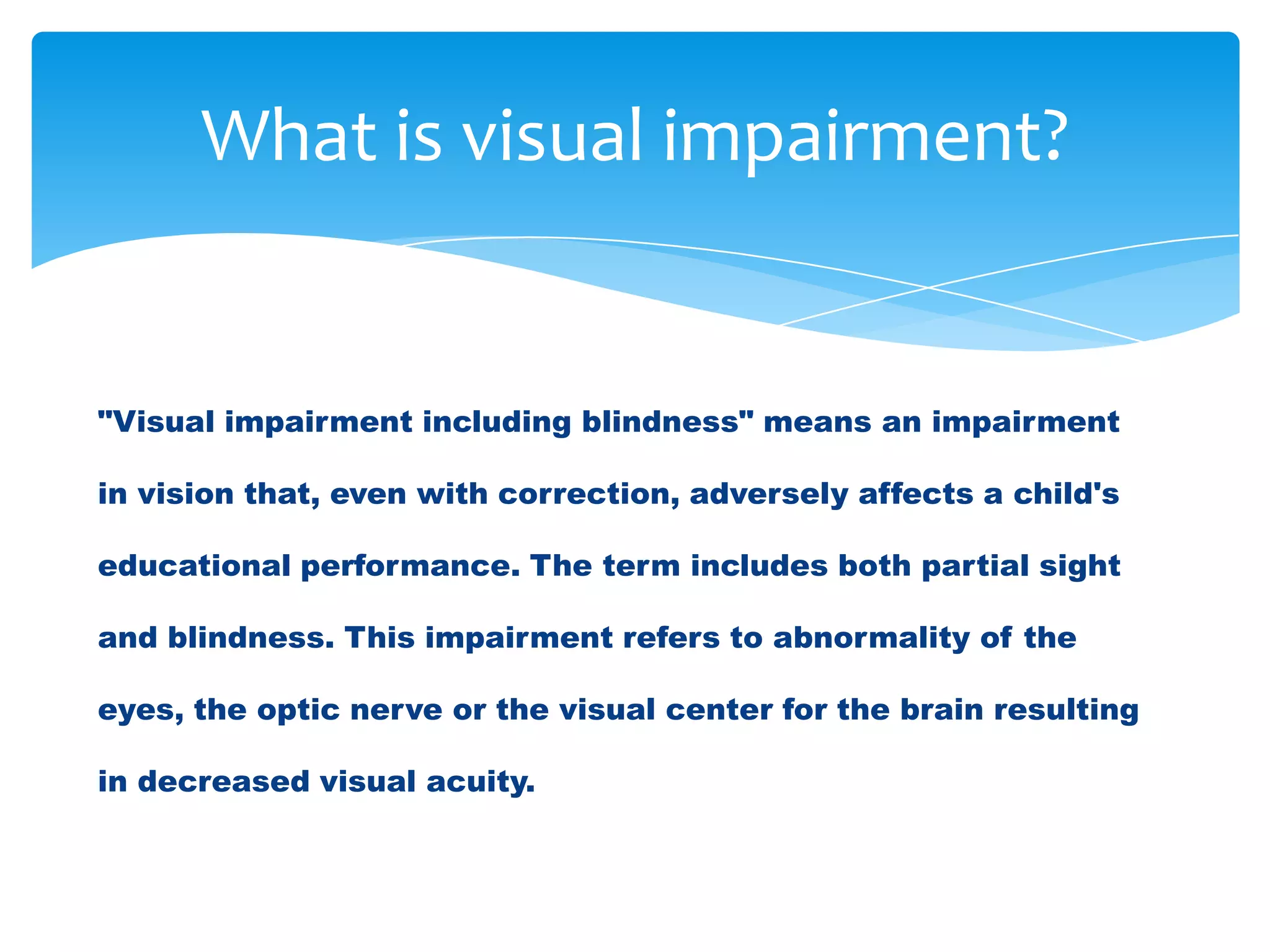 What is visual impairment?


"Visual impairment including blindness" means an impairment

in vision that, even with correction, adversely affects a child's

educational performance. The term includes both partial sight

and blindness. This impairment refers to abnormality of the

eyes, the optic nerve or the visual center for the brain resulting

in decreased visual acuity.
 