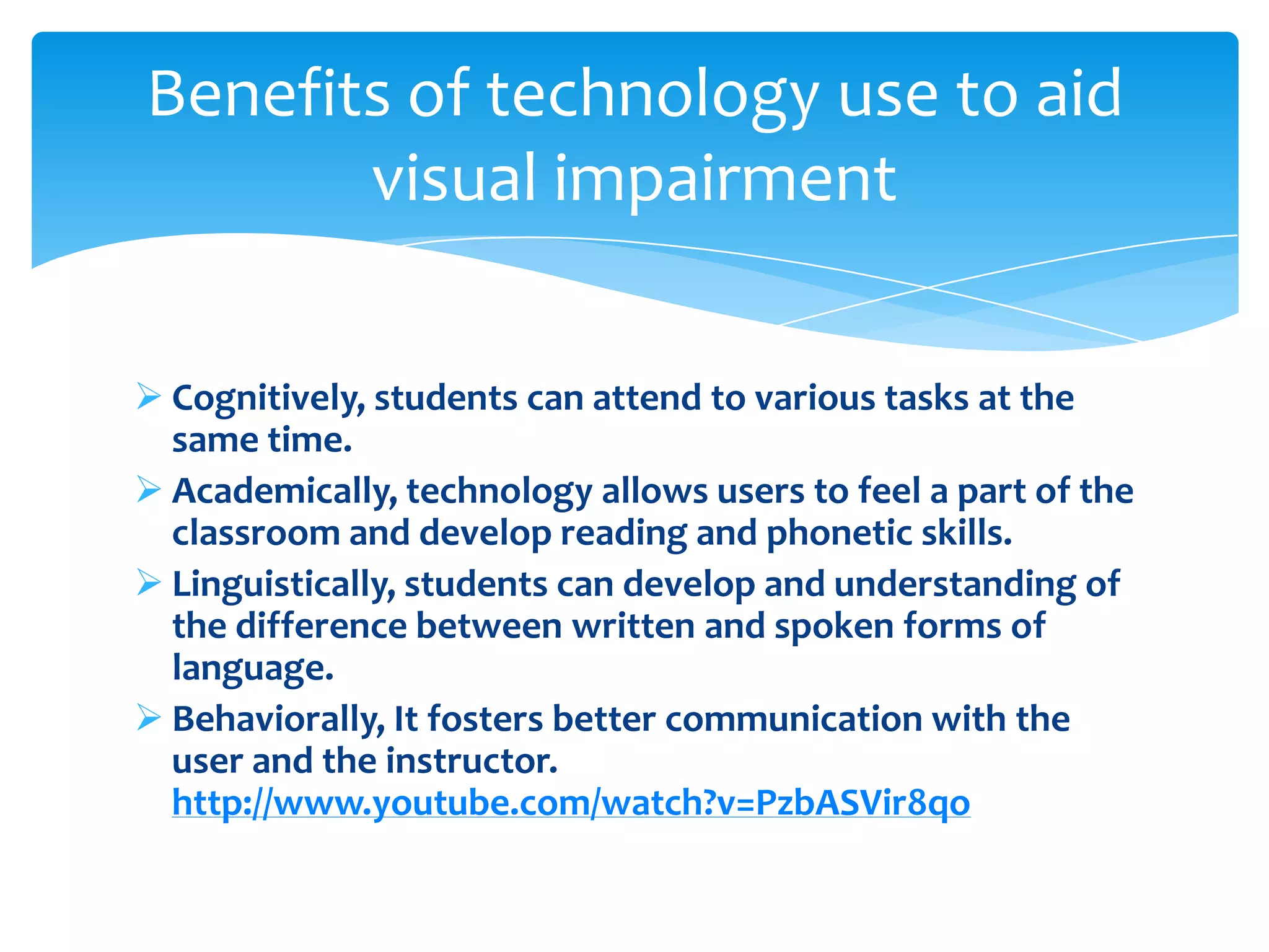 Benefits of technology use to aid
       visual impairment

 Cognitively, students can attend to various tasks at the
  same time.
 Academically, technology allows users to feel a part of the
  classroom and develop reading and phonetic skills.
 Linguistically, students can develop and understanding of
  the difference between written and spoken forms of
  language.
 Behaviorally, It fosters better communication with the
  user and the instructor.
  http://www.youtube.com/watch?v=PzbASVir8qo
 
