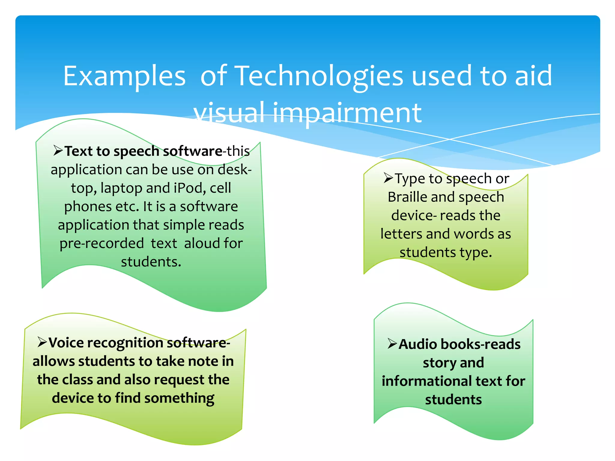 Examples of Technologies used to aid
            visual impairment
  Text to speech software-this
  application can be use on desk-
                                     Type to speech or
     top, laptop and iPod, cell
                                     Braille and speech
    phones etc. It is a software
                                      device- reads the
   application that simple reads
                                    letters and words as
   pre-recorded text aloud for
                                       students type.
             students.




 Voice recognition software-        Audio books-reads
allows students to take note in           story and
 the class and also request the     informational text for
   device to find something               students
 