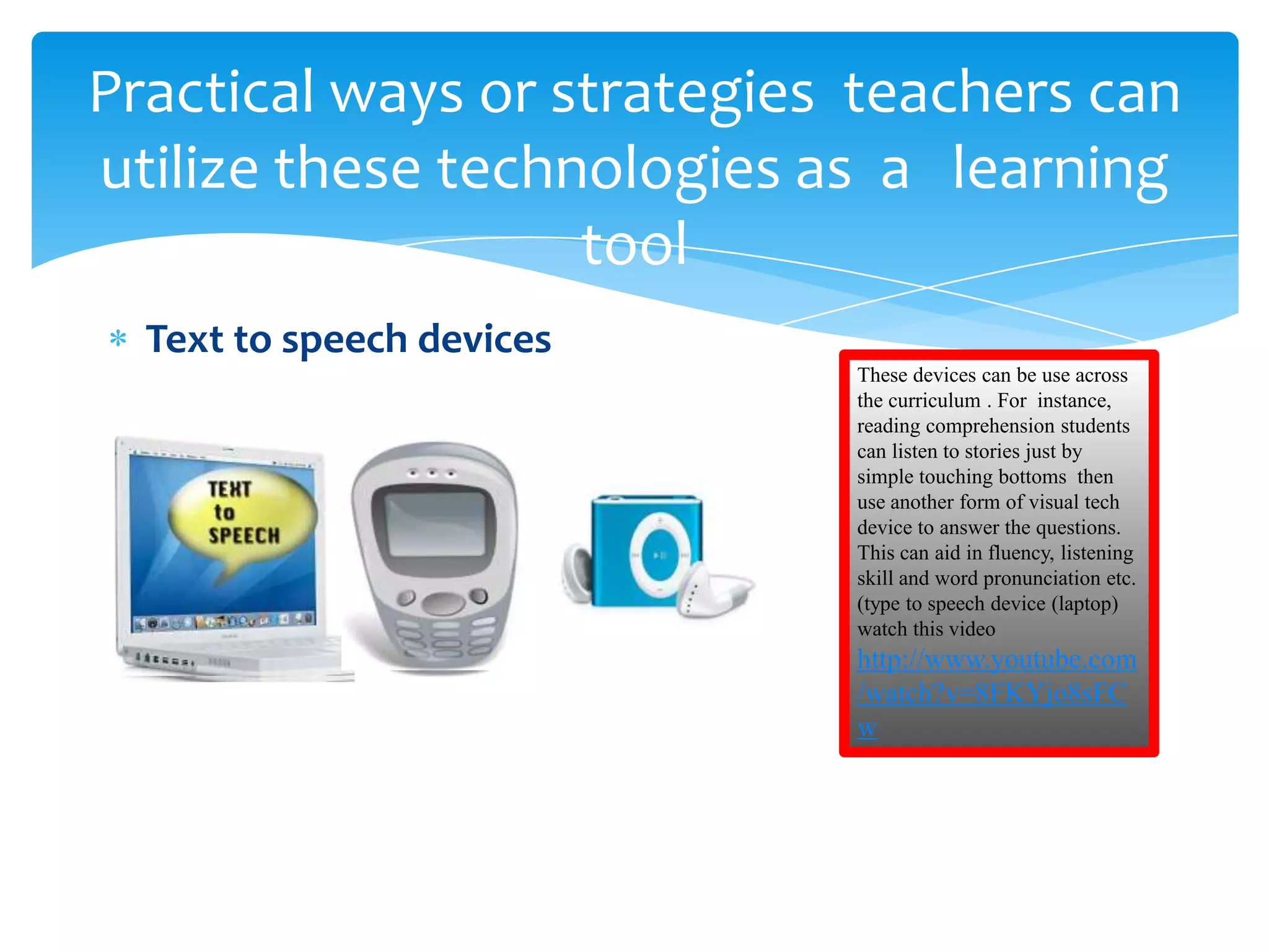 Practical ways or strategies teachers can
utilize these technologies as a learning
                   tool
  Text to speech devices
                            These devices can be use across
                            the curriculum . For instance,
                            reading comprehension students
                            can listen to stories just by
                            simple touching bottoms then
                            use another form of visual tech
                            device to answer the questions.
                            This can aid in fluency, listening
                            skill and word pronunciation etc.
                            (type to speech device (laptop)
                            watch this video
                            http://www.youtube.com
                            /watch?v=8FKYjo8sFC
                            w
 
