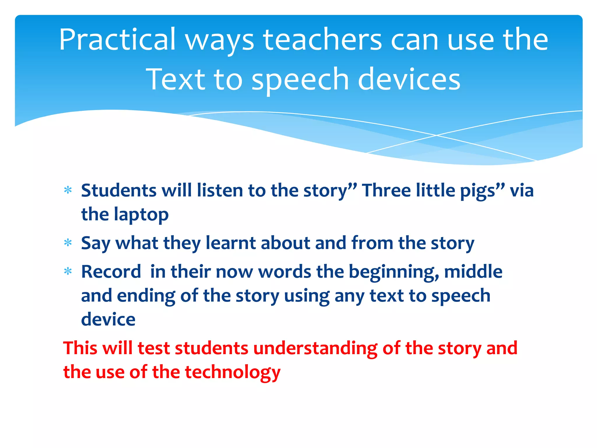 Practical ways teachers can use the
      Text to speech devices


  Students will listen to the story” Three little pigs” via
  the laptop
  Say what they learnt about and from the story
  Record in their now words the beginning, middle
  and ending of the story using any text to speech
  device
This will test students understanding of the story and
the use of the technology
 
