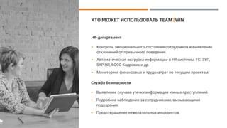КТО МОЖЕТ ИСПОЛЬЗОВАТЬ TEAM2WIN
HR-департамент
▪ Контроль эмоционального состояния сотрудников и выявление
отклонений от привычного поведения.
▪ Автоматическая выгрузка информации в HR-системы: 1С: ЗУП,
SAP HR, БОСС-Кадровик и др.
▪ Мониторинг финансовых и трудозатрат по текущим проектам.
Служба безопасности
▪ Выявление случаев утечки информации и иных преступлений.
▪ Подробное наблюдение за сотрудниками, вызывающими
подозрения.
▪ Предотвращение нежелательных инцидентов.
 