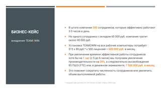  В штате компании 500 сотрудников, которые эффективно работают
3-5 часов в день.
 На одного сотрудника с окладом 60 000 руб. компания тратит
около 90 000 руб.
 Установка TEAM2WIN на все рабочие компьютеры потребует
$15 x 80 руб.* x 500 лицензий = 600 000 руб. в месяц.
 При увеличении времени эффективной работы сотрудников
хотя бы на 1 час (с 5 до 6 часов) мы получаем увеличение
производительности на 20%, а следовательно высвобождение
85 ПШЭ (FTE) или, в денежном эквиваленте, 7 500 000 руб. в месяц.
 Это поможет сократить численность сотрудников или увеличить
объем выполняемой работы.
внедрения TEAM2WIN
* Средний курс доллара по состоянию на март-апрель 2020 года
БИЗНЕС-КЕЙС
 