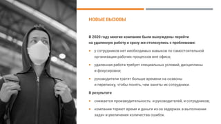НОВЫЕ ВЫЗОВЫ
В 2020 году многие компании были вынуждены перейти
на удаленную работу и сразу же столкнулись с проблемами:
 у сотрудников нет необходимых навыков по самостоятельной
организации рабочих процессов вне офиса;
 удаленная работа требует специальных условий, дисциплины
и фокусировки;
 руководители тратят больше времени на созвоны
и переписку, чтобы понять, чем заняты их сотрудники.
В результате
 снижается производительность: и руководителей, и сотрудников;
 компании теряют время и деньги из-за задержек в выполнении
задач и увеличения количества ошибок.
 