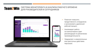 СИСТЕМА МОНИТОРИНГА И АНАЛИЗА РАБОЧЕГО ВРЕМЕНИ
ДЛЯ РУКОВОДИТЕЛЕЙ И СОТРУДНИКОВTeam2Win
▪ Помогает повысить
продуктивность сотрудников
и организовать удаленный
рабочий процесс
▪ Анализирует работу
за компьютером и дает
рекомендации по увеличению
производительности
▪ Уведомляет о нежелательных
или преступных действиях
персонала
 