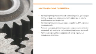 НАСТРАИВАЕМЫЕ ПАРАМЕТРЫ
▪ Категории для приложений и веб-сайтов отдельно для каждой
группы сотрудников в зависимости от характера их работы
и необходимых инструментов.
▪ Категории для выполняемых задач: разработка, SAP, офисные
программы, etc.
▪ Типовой календарь для сотрудников с выделенными слотами
на каждый тип занятости и установка нормативных значений.
▪ Получение скриншотов и кадров с веб-камер отдельных
сотрудников или групп.
 
