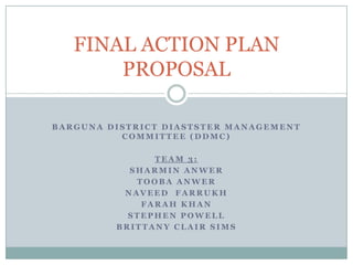 FINAL ACTION PLAN
       PROPOSAL

BARGUNA DISTRICT DIASTSTER MANAGEMENT
          COMMITTEE (DDMC)

               TEAM 3:
           SHARMIN ANWER
            TOOBA ANWER
          NAVEED FARRUKH
             FARAH KHAN
           STEPHEN POWELL
         BRITTANY CLAIR SIMS
 