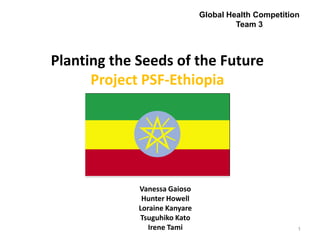 Global Health Competition
                                        Team 3



Planting the Seeds of the Future
      Project PSF-Ethiopia




             Vanessa Gaioso
              Hunter Howell
             Loraine Kanyare
             Tsuguhiko Kato
                Irene Tami                             1
 
