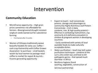 Intervention
Community Education
                                                •   Expert to teach – leaf concentrate
                                                    process, storage and advantages to
•   Microfinance opportunity – High grain           community Highly Nutritious Leaf Protein
    prices sometimes not affordable for             Concentrate – (rich in beta
    farmers –Bioengineered drought resistant        carotene, iron, & high quality protein) –
    sorghum seeds loaned out for subsistence        Effective in combating malnutrition, esp
    farming                                         anemia & vit A deficiency prevalent in
     –   First harvest after 3 months               children & pregnant women in developing
                                                    countries
•   Women of Ethiopia traditionally weave           - Easily combined with variety of local
    beautiful baskets for daily use, Coffee –       available foods to make culturally
                                                    acceptable dishes.
    cash crop Partnership with Coffee Grower
    Association to purchase – small baskets     •   Water purification – teach low tech water
                                                    purification techniques - combine of the
    woven by local women to package retail
                                                    sun's ultra violet rays and heat to kill
    coffee to market for export & tourists -        pathogenic germs - that spread much
    Income generating opportunity                   diarrheal in Africa
                                                •   Reinforce hygiene (hand
                                                    washing, vegetables, construction of
                                                    latrines/ partnership)
                                                                                           10
 