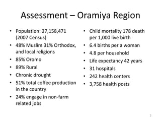 Assessment – Oramiya Region
• Population: 27,158,471        • Child mortality 178 death
  (2007 Census)                   per 1,000 live birth
• 48% Muslim 31% Orthodox,      • 6.4 births per a woman
  and local religions           • 4.8 per household
• 85% Oromo                     • Life expectancy 42 years
• 89% Rural                     • 31 hospitals
• Chronic drought               • 242 health centers
• 51% total coffee production   • 3,758 health posts
  in the country
• 24% engage in non-farm
  related jobs

                                                              2
 