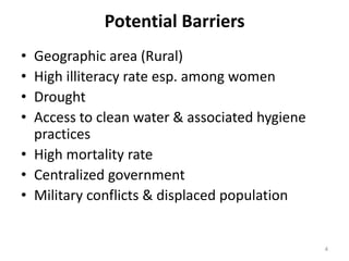 Potential Barriers
• Geographic area (Rural)
• High illiteracy rate esp. among women
• Drought
• Access to clean water & associated hygiene
  practices
• High mortality rate
• Centralized government
• Military conflicts & displaced population


                                               4
 