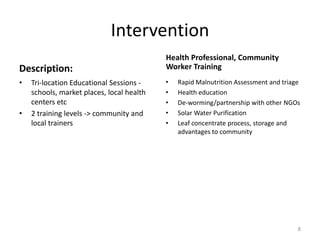 Intervention
                                           Health Professional, Community
Description:                               Worker Training
•   Tri-location Educational Sessions -    •   Rapid Malnutrition Assessment and triage
    schools, market places, local health   •   Health education
    centers etc                            •   De-worming/partnership with other NGOs
•   2 training levels -> community and     •   Solar Water Purification
    local trainers                         •   Leaf concentrate process, storage and
                                               advantages to community




                                                                                      8
 