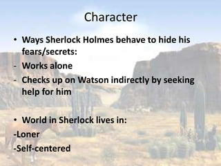 Character
• Ways Sherlock Holmes behave to hide his
  fears/secrets:
- Works alone
- Checks up on Watson indirectly by seeking
  help for him

• World in Sherlock lives in:
-Loner
-Self-centered
 