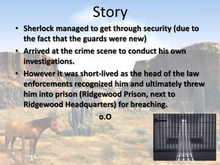 Story
• Sherlock managed to get through security (due to
  the fact that the guards were new)
• Arrived at the crime scene to conduct his own
  investigations.
• However it was short-lived as the head of the law
  enforcements recognized him and ultimately threw
  him into prison (Ridgewood Prison, next to
  Ridgewood Headquarters) for breaching.
                        o.O
 
