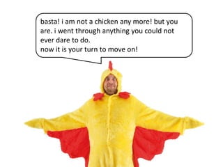 basta! i am not a chicken any more! but you
are. i went through anything you could not
ever dare to do.
now it is your turn to move on!

 