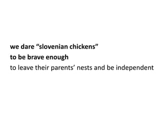 we dare “slovenian chickens”
to be brave enough
to leave their parents’ nests and be independent

 
