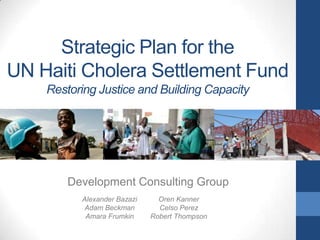 Strategic Plan for the
UN Haiti Cholera Settlement Fund
Restoring Justice and Building Capacity

Development Consulting Group
Alexander Bazazi
Adam Beckman
Amara Frumkin

Oren Kanner
Celso Perez
Robert Thompson

 