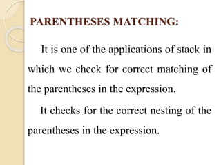 PARENTHESES MATCHING: 
It is one of the applications of stack in 
which we check for correct matching of 
the parentheses in the expression. 
It checks for the correct nesting of the 
parentheses in the expression. 
 