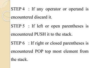 STEP 4 : If any operator or operand is 
encountered discard it. 
STEP 5 : If left or open parentheses is 
encountered PUSH it to the stack. 
STEP 6 : If right or closed parentheses is 
encountered POP top most element from 
the stack. 
 