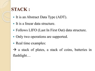 STACK : 
 It is an Abstract Data Type (ADT). 
 It is a linear data structure. 
 Follows LIFO (Last In First Out) data structure. 
 Only two operations are supported. 
 Real time examples: 
 a stack of plates, a stack of coins, batteries in 
flashlight… 
 