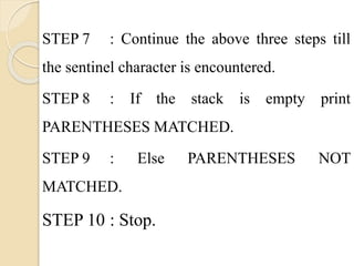 STEP 7 : Continue the above three steps till 
the sentinel character is encountered. 
STEP 8 : If the stack is empty print 
PARENTHESES MATCHED. 
STEP 9 : Else PARENTHESES NOT 
MATCHED. 
STEP 10 : Stop. 
 