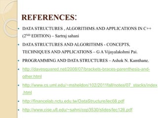 REFERENCES: 
 DATA STRUCTURES , ALGORITHMS AND APPLICATIONS IN C++ 
(2ND EDITION) – Sartraj sahani 
 DATA STRUCTURES AND ALGORITHMS - CONCEPTS, 
TECHNIQUES AND APPLICATIONS – G A Vijayalakshmi Pai. 
 PROGRAMMING AND DATA STRUCTURES – Ashok N. Kamthane. 
 http://davesquared.net/2008/07/brackets-braces-parenthesis-and-other. 
html 
 http://www.cs.uml.edu/~msheldon/102/2011fall/notes/07_stacks/index 
.html 
 http://financelab.nctu.edu.tw/DataStructure/lec08.pdf 
 http://www.cise.ufl.edu/~sahni/cop3530/slides/lec126.pdf 
 