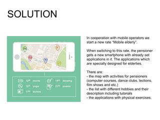 In cooperation with mobile operators we
start a new rate “Mobile elderly”.
When switching to this rate, the pensioner
gets a new smartphone with already set
applications in it. The applications which
are specially designed for elderlies.
There are:
- the map with activities for pensioners
(computer courses, dance clubs, lections,
film shows and etc.)
- the list with different hobbies and their
description including tutorials
- the applications with physical exercises.
SOLUTION
 