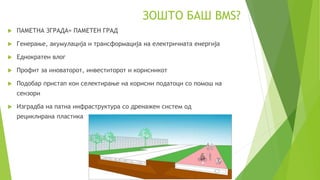 ЗОШТО БАШ BMS?
 ПАМЕТНА ЗГРАДА= ПАМЕТЕН ГРАД
 Генерање, акумулација и трансформација на електричната енергија
 Еднократен влог
 Профит за иноваторот, инвеститорот и корисникот
 Подобар пристап кон селектирање на корисни податоци со помош на
сензори
 Изградба на патна инфраструктура со дренажен систем од
рециклирана пластика
 