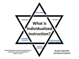 ADD & ADHD AUTISM ASPERGER’S What isIndividualizedInstruction? NONVERBALDISORDERS DOWN SYNDROME & GENETIC DISEASES PHYSICALHANDICAPS By Dina Lipschultzand Steven Friedrich Mentoring Students to Become Jewish Educators Introduction to Mentoring (MS2JE-2) Week 4 – Team 3 
