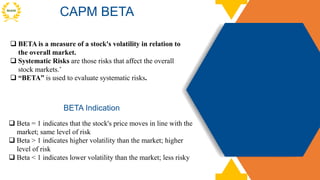CAPM BETA
 Beta = 1 indicates that the stock's price moves in line with the
market; same level of risk
 Beta > 1 indicates higher volatility than the market; higher
level of risk
 Beta < 1 indicates lower volatility than the market; less risky
BETA Indication
 BETA is a measure of a stock's volatility in relation to
the overall market.
 Systematic Risks are those risks that affect the overall
stock markets.’
 “BETA” is used to evaluate systematic risks.
 