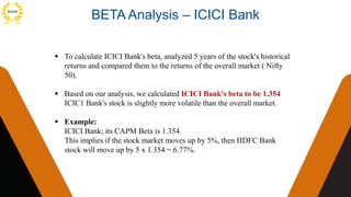BETA Analysis – ICICI Bank
 To calculate ICICI Bank's beta, analyzed 5 years of the stock's historical
returns and compared them to the returns of the overall market ( Nifty
50).
 Based on our analysis, we calculated ICICI Bank's beta to be 1.354
ICIC1 Bank's stock is slightly more volatile than the overall market.
 Example:
ICICI Bank; its CAPM Beta is 1.354.
This implies if the stock market moves up by 5%, then HDFC Bank
stock will move up by 5 x 1.354 = 6.77%.
 
