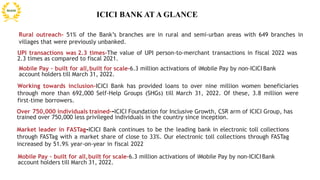 Rural outreach- 51% of the Bank’s branches are in rural and semi-urban areas with 649 branches in
villages that were previously unbanked.
UPI transactions was 2.3 times-The value of UPI person-to-merchant transactions in fiscal 2022 was
2.3 times as compared to fiscal 2021.
Working towards inclusion-ICICI Bank has provided loans to over nine million women beneficiaries
through more than 692,000 Self-Help Groups (SHGs) till March 31, 2022. Of these, 3.8 million were
first-time borrowers.
Over 750,000 individuals trained--ICICI Foundation for Inclusive Growth, CSR arm of ICICI Group, has
trained over 750,000 less privileged individuals in the country since inception.
Market leader in FASTag-ICICI Bank continues to be the leading bank in electronic toll collections
through FASTag with a market share of close to 33%. Our electronic toll collections through FASTag
increased by 51.9% year-on-year in fiscal 2022
ICICI BANK AT A GLANCE
Mobile Pay – built for all,built for scale-6.3 million activations of iMobile Pay by non-ICICI Bank
account holders till March 31, 2022.
Mobile Pay – built for all,built for scale-6.3 million activations of iMobile Pay by non-ICICI Bank
account holders till March 31, 2022.
 