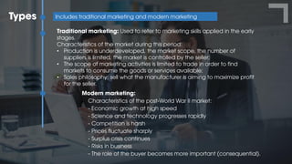 Types Includes traditional marketing and modern marketing
Traditional marketing: Used to refer to marketing skills applied in the early
stages.
Characteristics of the market during this period:
• Production is underdeveloped, the market scope, the number of
suppliers is limited, the market is controlled by the seller;
• The scope of marketing activities is limited to trade in order to find
markets to consume the goods or services available;
• Sales philosophy: sell what the manufacturer is aiming to maximize profit
for the seller.
Modern marketing:
Characteristics of the post-World War II market:
- Economic growth at high speed
- Science and technology progresses rapidly
- Competition is harsh
- Prices fluctuate sharply
- Surplus crisis continues
- Risks in business
- The role of the buyer becomes more important (consequential).
 