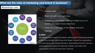 What are the roles of marketing and brand in business?
Marketing’s role:
• Increase sales
• Build trust with your customers
• Understand the market, making it easier for you to
identify and select future directions
• Gives you a real view of the market and your
business.
In short:
Identifying unmet needs and desires, defining and measuring potential
scale and potential, identifying what target markets the organization
can best serve, and making decisions. appropriate products, services,
and programs to supply the selected markets, and call on the
organization to think and serve the customer.
 