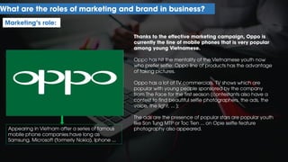 What are the roles of marketing and brand in business?
Marketing’s role:
Thanks to the effective marketing campaign, Oppo is
currently the line of mobile phones that is very popular
among young Vietnamese.
Oppo has hit the mentality of the Vietnamese youth now
who prefer selfie: Oppo line of products has the advantage
of taking pictures.
Oppo has a lot of TV commercials, TV shows which are
popular with young people sponsored by the company
from The Face for the first season (contestants also have a
contest to find beautiful selfie photographers. the ads, the
voice, the light, ... );
The ads are the presence of popular stars are popular youth
like Son Tung MTP or Toc Tien ... on Opie selfie feature
photography also appeared.Appearing in Vietnam after a series of famous
mobile phone companies have long as
Samsung, Microsoft (formerly Nokia), Iphone ...
 