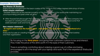 Example: Starbucks
The Mission Of Starbucks
Starbucks has changed from the bean roaster of the 1970’s to the coffee inspired drink shop of today.
Initial mission statement
“Establish Starbucks as the premier purveyor of the finest coffee in the world while maintaining our
uncompromising principles while we grow.”
 After Howard Schultz bought the company from its founding members in 1987 the company has
focused on creating Starbucks to be the “Third Place.” The idea of the third place is one that
exists between work and home.
New mission statement:
“To inspire and nurture the human spirit – one person, one cup and one neighborhood at a
time.”
Starbucks focuses on creating that personal connection between their customers, their baristas
and their organization.
By focusing on the third place and giving their customers a place to be and interact,
they make the price of the drink worth it in the eyes of their customers.
There is something comforting about ordering a good cup of coffee and being
encouraged to sit in the shop with your laptop and work. That’s the experience Starbucks
provides.
 