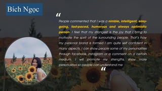 Bích Ngọc
People commented that I was a nimble, intelligent, easy-
going, fast-paced, humorous and always optimistic
person. I feel that my strongest is the joy that I bring to
motivate the spirit of the surrounding people. That's how
my personal brand is formed I am quite self confident in
many aspects. I can show people some of my personalities
through facebook, instagram or a comment on a certain
medium. I will promote my strengths, show more
personalities so people can understand me
“
“
 