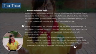 Thu Thảo
- Building a personal page:
Modern society, social pages gradually become a tool to express themselves. Avatar,
cover photo, status, interaction ... also somewhat express a human. If you know how to
use personal pages, good social networking, you can succeed when applying for a
job, doing business, selling products, promoting your products online.
The job I’m looking for is the Sale Tour, need the skill, reputation and relationships. I'm
trying out social networks for personal branding using my own photos, real name and
share information to help confirm my image clearly, professionally, and with
consideration in the information.
 In addition, I’m also trying to increase the interactions, exchanges with many
people and siblings in advance to learn and create a favorable character for his
work later. As well as creating a basis for increasing the credibility of the potential job
potential you can bring to employers if you apply for a job later.
“
“
 