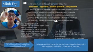 Minh Đạt what I see myself and people comment about me:
-extroverted - aggressive - reliable - punctual - well-prepared
-I will show you guys some examples: I often participate in activities
of my club at university. I am eager to learn something new by
traveling. I seldom go to class or events late…I always keep my
promise at the time I said. I usually prepare when I join workshops
by searching speaker's profile to know them more precisely.
“
“How do I brand myself:
-In class, I usually call my name when
talking with the other
-Finishing works at the nick of time
-Participate in some competition
inside and outside school
-I learn lots of skill: leadership, time-
management,.....
How do I market myself:
-when I attend workshop, I always
exchange social network with people in
that workshop
-I use Facebook, Instagram, .... to make
friend
What brand and marketing
myself bring to me?
Network and friendship for me to have opportunities such a
job, experiences in life,... It helps me succeed
 