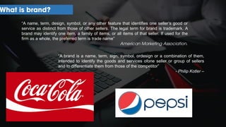 What is brand?
“A name, term, design, symbol, or any other feature that identifies one seller’s good or
service as distinct from those of other sellers. The legal term for brand is trademark. A
brand may identify one item, a family of items, or all items of that seller. If used for the
firm as a whole, the preferred term is trade name”
American Marketing Association.
“A brand is a name, term, sign, symbol, ordesign or a combination of them,
intended to identify the goods and services ofone seller or group of sellers
and to differentiate them from those of the competitor”
- Philip Kotler –
 