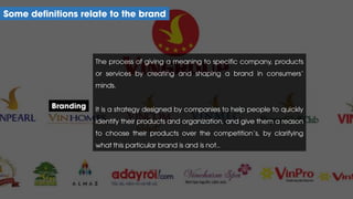 The process of giving a meaning to specific company, products
or services by creating and shaping a brand in consumers’
minds.
It is a strategy designed by companies to help people to quickly
identify their products and organization, and give them a reason
to choose their products over the competition’s, by clarifying
what this particular brand is and is not..
Some definitions relate to the brand
Branding
 
