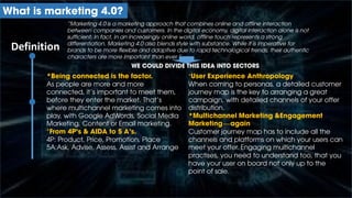 “Marketing 4.0 is a marketing approach that combines online and offline interaction
between companies and customers. In the digital economy, digital interaction alone is not
sufficient. In fact, in an increasingly online world, offline touch represents a strong
differentiation. Marketing 4.0 also blends style with substance. While it is imperative for
brands to be more flexible and adaptive due to rapid technological trends, their authentic
characters are more important than ever.”
Definition
What is marketing 4.0?
WE COULD DIVIDE THIS IDEA INTO SECTORS
*Being connected is the factor.
As people are more and more
connected, it’s important to meet them,
before they enter the market. That’s
where multichannel marketing comes into
play, with Google AdWords, Social Media
Marketing, Content or Email marketing.
*From 4P’s & AIDA to 5 A’s.
4P: Product, Price, Promotion, Place
5A:Ask, Advise, Assess, Assist and Arrange
*User Experience Anthropology
When coming to personas, a detailed customer
journey map is the key to arranging a great
campaign, with detailed channels of your offer
distribution.
*Multichannel Marketing &Engagement
Marketing—again
Customer journey map has to include all the
channels and platforms on which your users can
meet your offer. Engaging multichannel
practises, you need to understand too, that you
have your user on board not only up to the
point of sale.
 