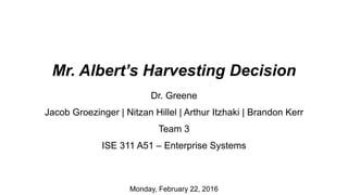 Mr. Albert’s Harvesting Decision
Dr. Greene
Jacob Groezinger | Nitzan Hillel | Arthur Itzhaki | Brandon Kerr
Team 3
ISE 311 A51 – Enterprise Systems
Monday, February 22, 2016
 