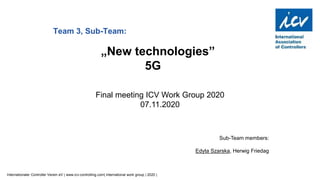 Internationaler Controller Verein eV | www.icv-controlling.com| international work group | 2020 |
Sub-Team members:
Edyta Szarska, Herwig Friedag
Team 3, Sub-Team:
„New technologies”
5G
Final meeting ICV Work Group 2020
07.11.2020
 