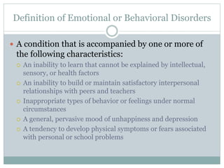 Definition of Emotional or Behavioral Disorders 
 A condition that is accompanied by one or more of 
the following characteristics: 
 An inability to learn that cannot be explained by intellectual, 
sensory, or health factors 
 An inability to build or maintain satisfactory interpersonal 
relationships with peers and teachers 
 Inappropriate types of behavior or feelings under normal 
circumstances 
 A general, pervasive mood of unhappiness and depression 
 A tendency to develop physical symptoms or fears associated 
with personal or school problems 
 